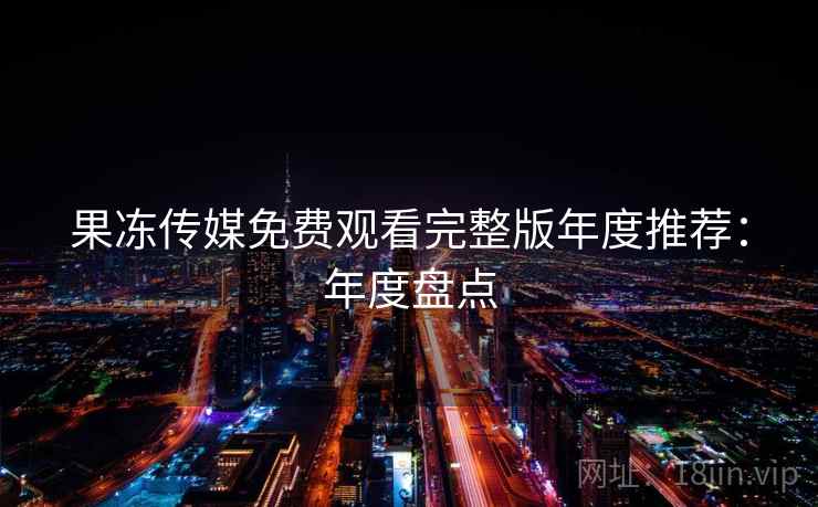 果冻传媒免费观看完整版年度推荐:年度盘点 果冻传媒免费观看完整版年度推荐:年度盘点