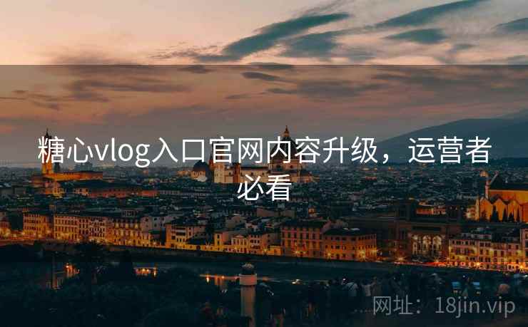 糖心vlog入口官网内容升级，运营者必看